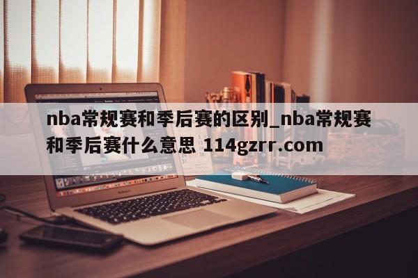 nba常规赛和季后赛的区别_nba常规赛和季后赛什么意思 114gzrr.com 