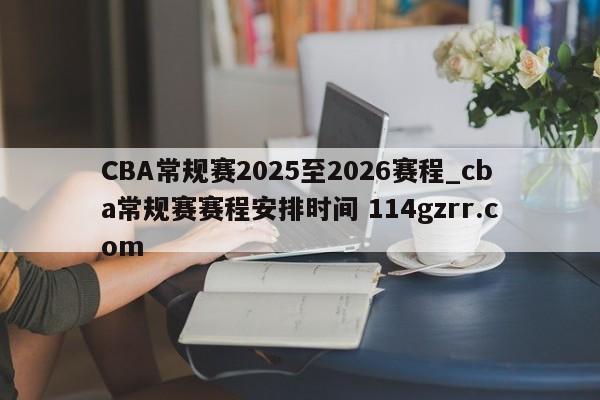 CBA常规赛2025至2026赛程_cba常规赛赛程安排时间 114gzrr.com 