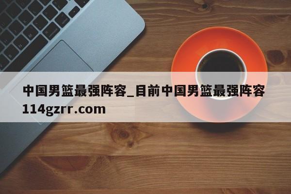 中国男篮最强阵容_目前中国男篮最强阵容 114gzrr.com 