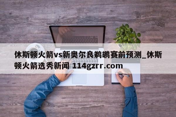 休斯顿火箭vs新奥尔良鹈鹕赛前预测_休斯顿火箭选秀新闻 114gzrr.com 