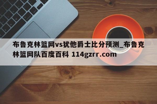 布鲁克林篮网vs犹他爵士比分预测_布鲁克林篮网队百度百科 114gzrr.com 
