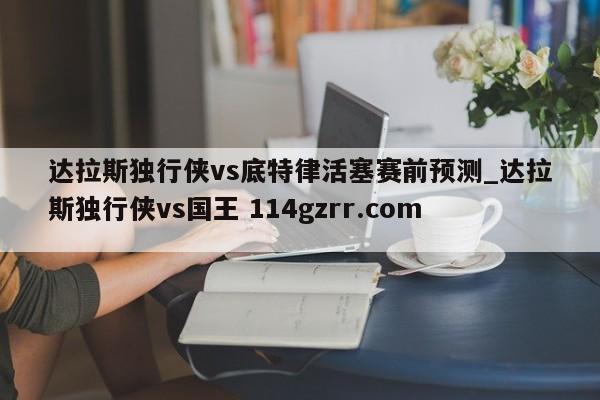 达拉斯独行侠vs底特律活塞赛前预测_达拉斯独行侠vs国王 114gzrr.com 