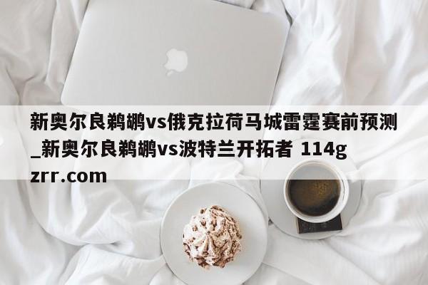 新奥尔良鹈鹕vs俄克拉荷马城雷霆赛前预测_新奥尔良鹈鹕vs波特兰开拓者 114gzrr.com 