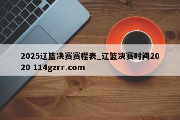 2025辽篮决赛赛程表_辽篮决赛时间2020 114gzrr.com 