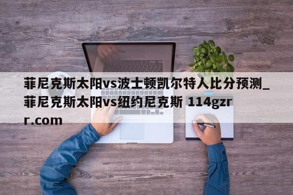 菲尼克斯太阳vs波士顿凯尔特人比分预测_菲尼克斯太阳vs纽约尼克斯 114gzrr.com 
