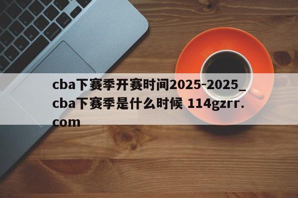 cba下赛季开赛时间2025-2025_cba下赛季是什么时候 114gzrr.com 
