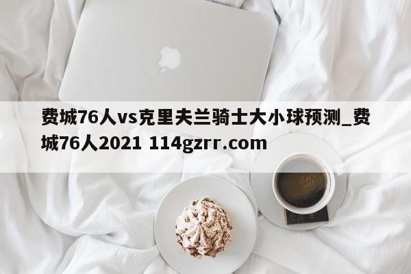费城76人vs克里夫兰骑士大小球预测_费城76人2021 114gzrr.com 