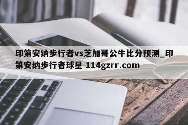 印第安纳步行者vs芝加哥公牛比分预测_印第安纳步行者球星 114gzrr.com 