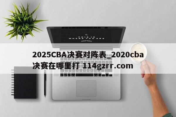 2025CBA决赛对阵表_2020cba决赛在哪里打 114gzrr.com 