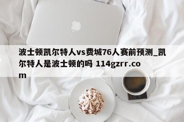 波士顿凯尔特人vs费城76人赛前预测_凯尔特人是波士顿的吗 114gzrr.com 