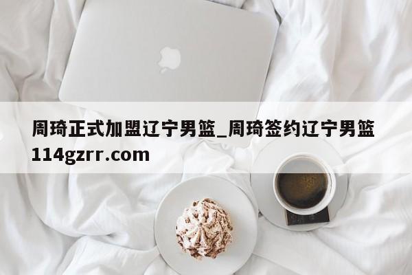 周琦正式加盟辽宁男篮_周琦签约辽宁男篮 114gzrr.com 
