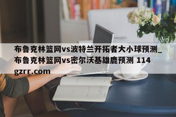 布鲁克林篮网vs波特兰开拓者大小球预测_布鲁克林篮网vs密尔沃基雄鹿预测 114gzrr.com 