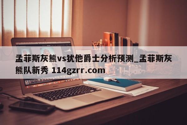 孟菲斯灰熊vs犹他爵士分析预测_孟菲斯灰熊队新秀 114gzrr.com 