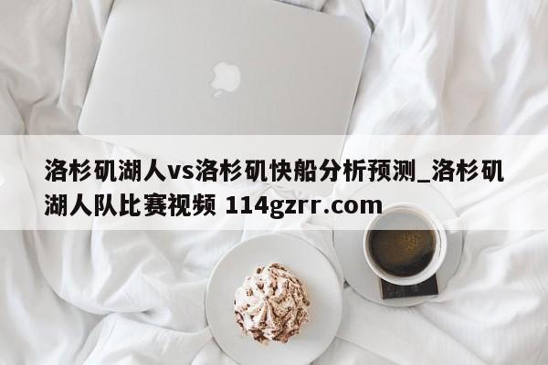 洛杉矶湖人vs洛杉矶快船分析预测_洛杉矶湖人队比赛视频 114gzrr.com 