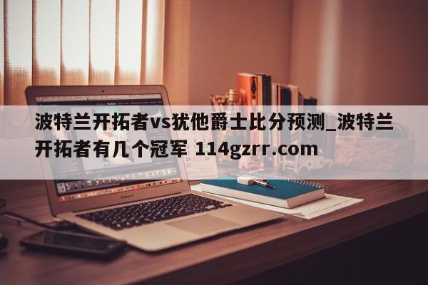 波特兰开拓者vs犹他爵士比分预测_波特兰开拓者有几个冠军 114gzrr.com 