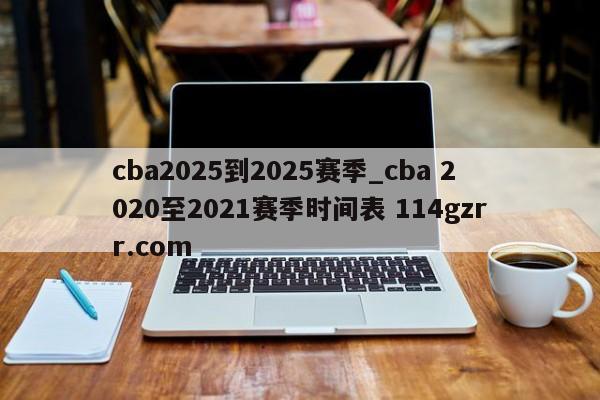 cba2025到2025赛季_cba 2020至2021赛季时间表 114gzrr.com 