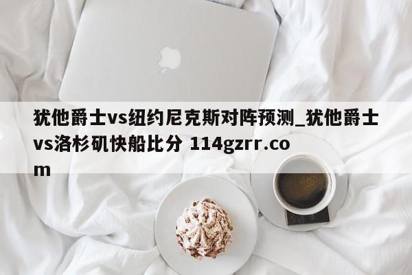 犹他爵士vs纽约尼克斯对阵预测_犹他爵士vs洛杉矶快船比分 114gzrr.com 