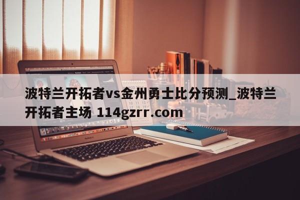 波特兰开拓者vs金州勇士比分预测_波特兰开拓者主场 114gzrr.com 
