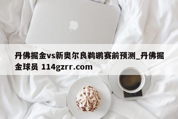 丹佛掘金vs新奥尔良鹈鹕赛前预测_丹佛掘金球员 114gzrr.com 
