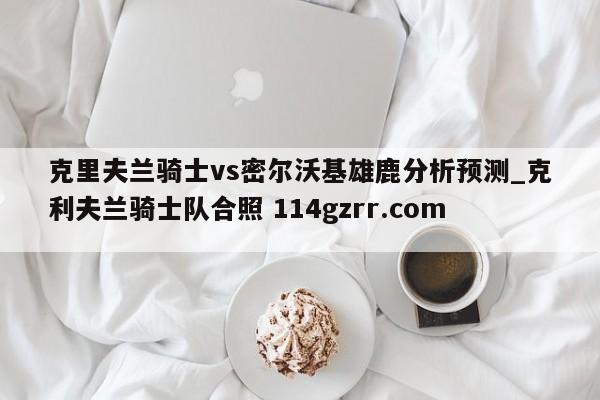 克里夫兰骑士vs密尔沃基雄鹿分析预测_克利夫兰骑士队合照 114gzrr.com 
