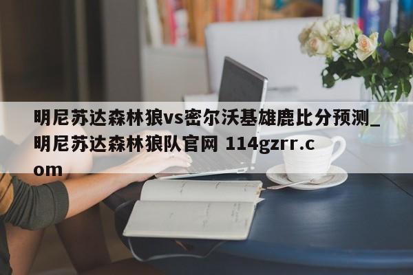 明尼苏达森林狼vs密尔沃基雄鹿比分预测_明尼苏达森林狼队官网 114gzrr.com 