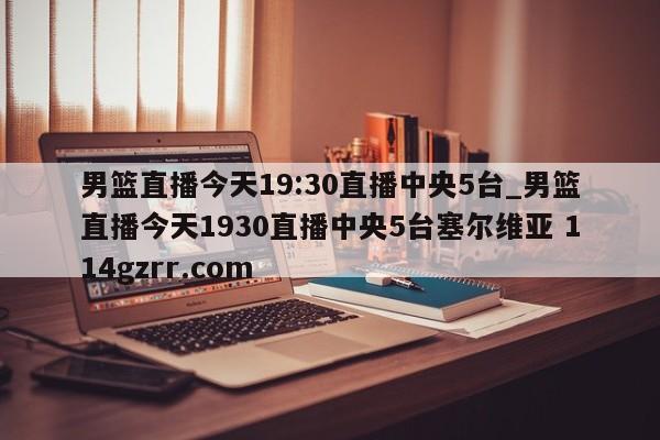 男篮直播今天19:30直播中央5台_男篮直播今天1930直播中央5台塞尔维亚 114gzrr.com 