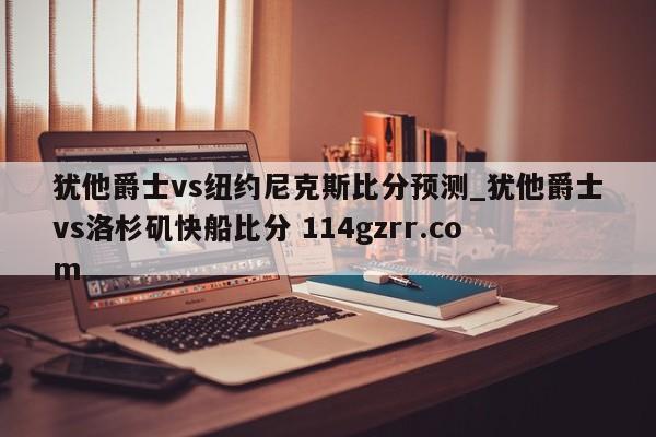 犹他爵士vs纽约尼克斯比分预测_犹他爵士vs洛杉矶快船比分 114gzrr.com 