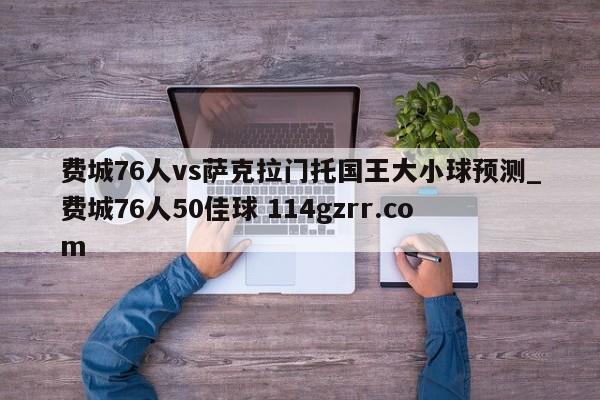 费城76人vs萨克拉门托国王大小球预测_费城76人50佳球 114gzrr.com 