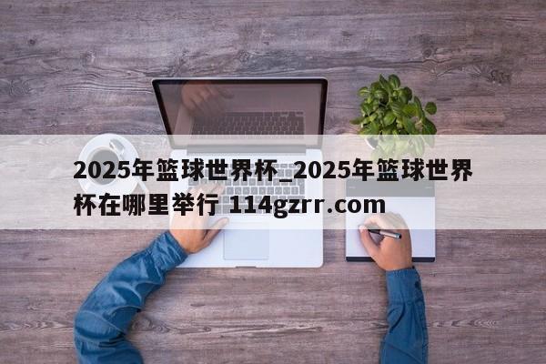 2025年篮球世界杯_2025年篮球世界杯在哪里举行 114gzrr.com 
