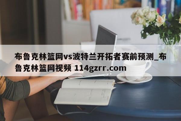 布鲁克林篮网vs波特兰开拓者赛前预测_布鲁克林篮网视频 114gzrr.com 