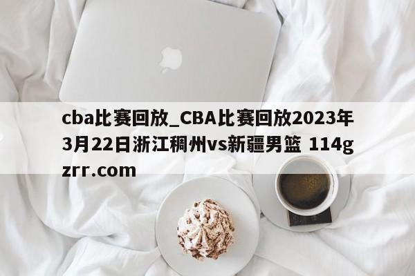 cba比赛回放_CBA比赛回放2023年3月22日浙江稠州vs新疆男篮 114gzrr.com 