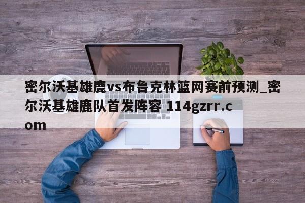 密尔沃基雄鹿vs布鲁克林篮网赛前预测_密尔沃基雄鹿队首发阵容 114gzrr.com 