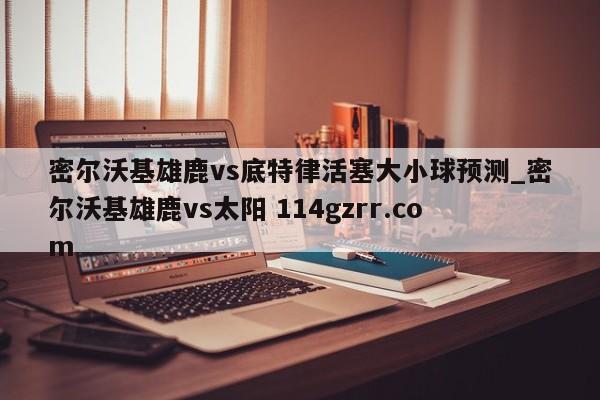 密尔沃基雄鹿vs底特律活塞大小球预测_密尔沃基雄鹿vs太阳 114gzrr.com 