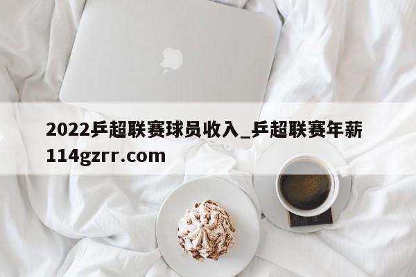 2022乒超联赛球员收入_乒超联赛年薪 114gzrr.com 