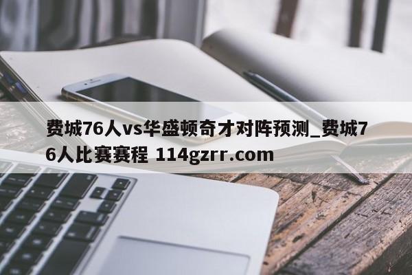 费城76人vs华盛顿奇才对阵预测_费城76人比赛赛程 114gzrr.com 