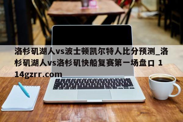 洛杉矶湖人vs波士顿凯尔特人比分预测_洛杉矶湖人vs洛杉矶快船复赛第一场盘口 114gzrr.com 