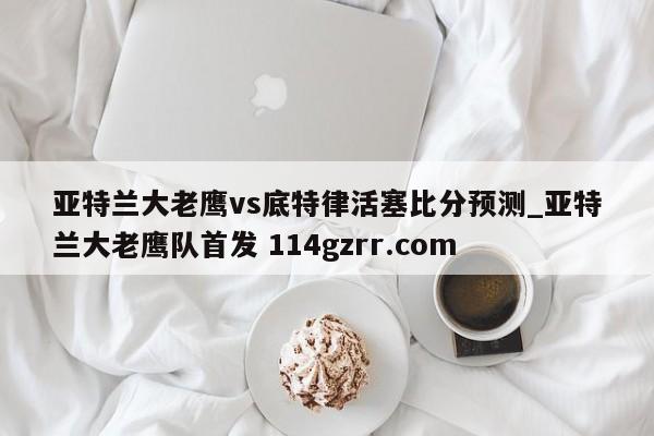 亚特兰大老鹰vs底特律活塞比分预测_亚特兰大老鹰队首发 114gzrr.com 