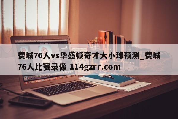 费城76人vs华盛顿奇才大小球预测_费城76人比赛录像 114gzrr.com 