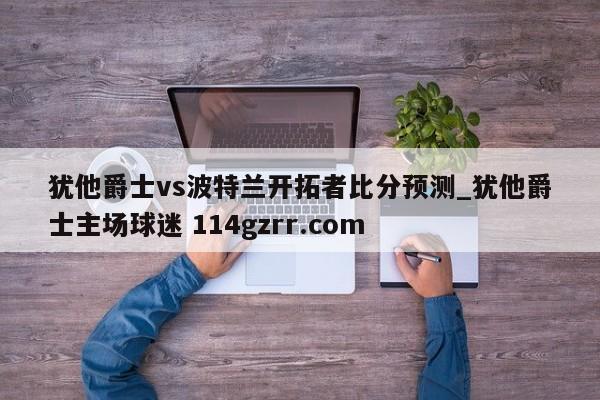 犹他爵士vs波特兰开拓者比分预测_犹他爵士主场球迷 114gzrr.com 