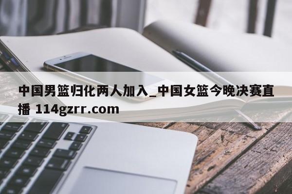 中国男篮归化两人加入_中国女篮今晚决赛直播 114gzrr.com 