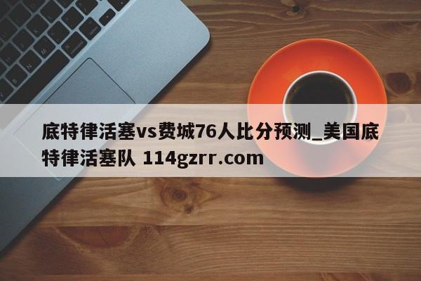 底特律活塞vs费城76人比分预测_美国底特律活塞队 114gzrr.com 