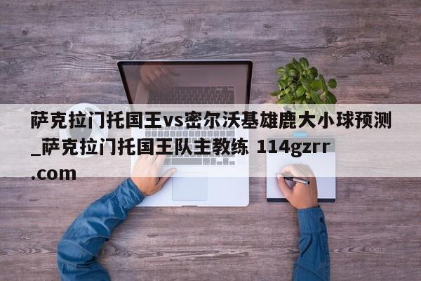 萨克拉门托国王vs密尔沃基雄鹿大小球预测_萨克拉门托国王队主教练 114gzrr.com 