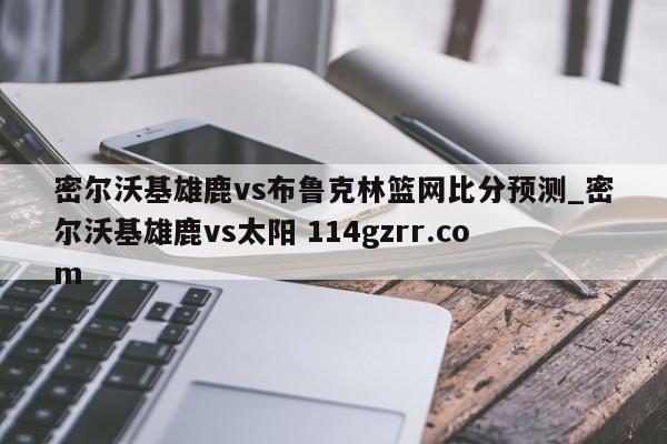密尔沃基雄鹿vs布鲁克林篮网比分预测_密尔沃基雄鹿vs太阳 114gzrr.com 
