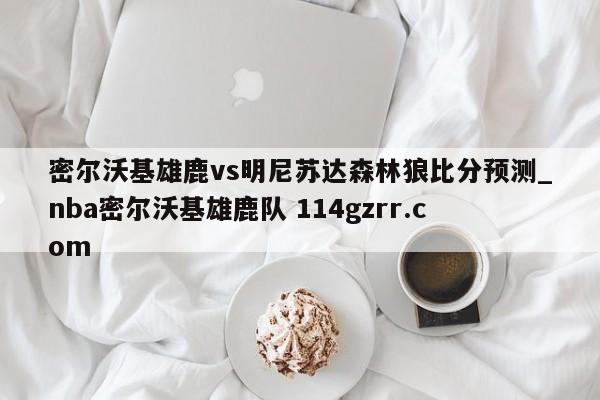 密尔沃基雄鹿vs明尼苏达森林狼比分预测_nba密尔沃基雄鹿队 114gzrr.com 