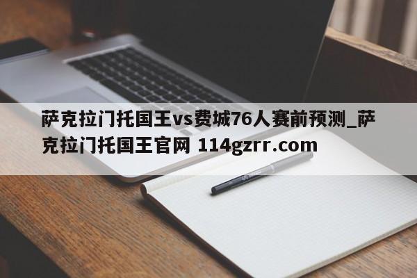 萨克拉门托国王vs费城76人赛前预测_萨克拉门托国王官网 114gzrr.com 