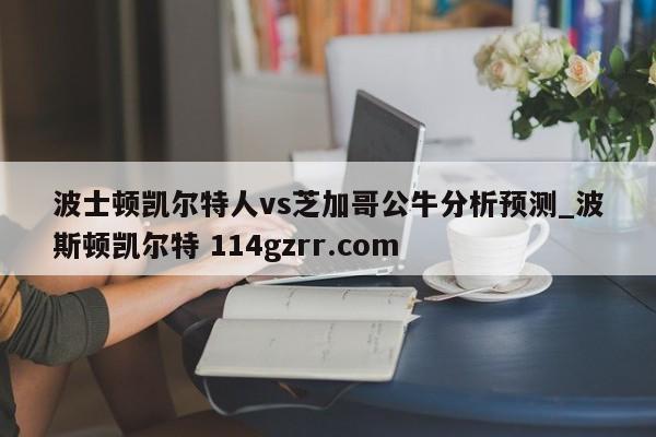 波士顿凯尔特人vs芝加哥公牛分析预测_波斯顿凯尔特 114gzrr.com 