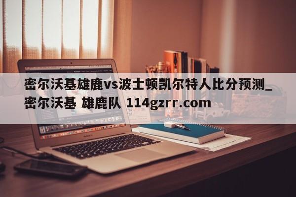 密尔沃基雄鹿vs波士顿凯尔特人比分预测_密尔沃基 雄鹿队 114gzrr.com 