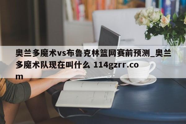 奥兰多魔术vs布鲁克林篮网赛前预测_奥兰多魔术队现在叫什么 114gzrr.com 