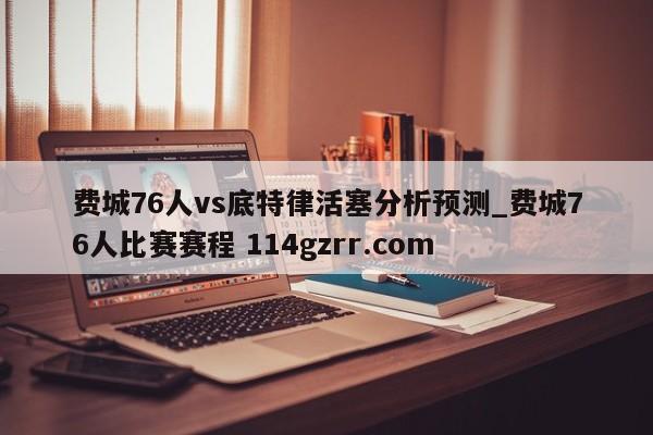 费城76人vs底特律活塞分析预测_费城76人比赛赛程 114gzrr.com 