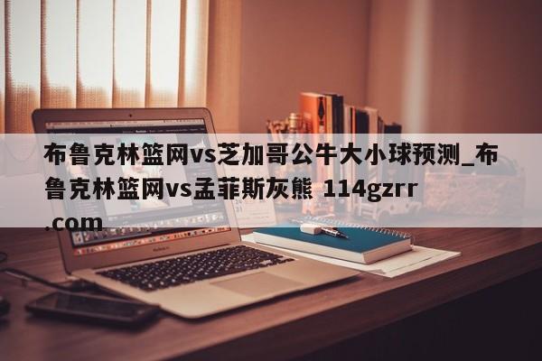 布鲁克林篮网vs芝加哥公牛大小球预测_布鲁克林篮网vs孟菲斯灰熊 114gzrr.com 